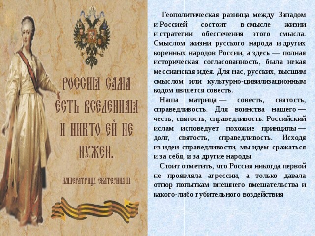   Геополитическая разница между Западом и Россией состоит в смысле жизни и стратегии обеспечения этого смысла. Смыслом жизни русского народа и других коренных народов России, а здесь — полная историческая согласованность, была некая мессианская идея. Для нас, русских, высшим смыслом или культурно-цивилизационным кодом является совесть. Наша матрица — совесть, святость, справедливость. Для воинства нашего — честь, святость, справедливость. Российский ислам исповедует похожие принципы — долг, святость, справедливость. Исходя из идеи справедливости, мы идем сражаться и за себя, и за другие народы. Стоит отметить, что Россия никогда первой не проявляла агрессии, а только давала отпор попыткам внешнего вмешательства и какого-либо губительного воздействия 