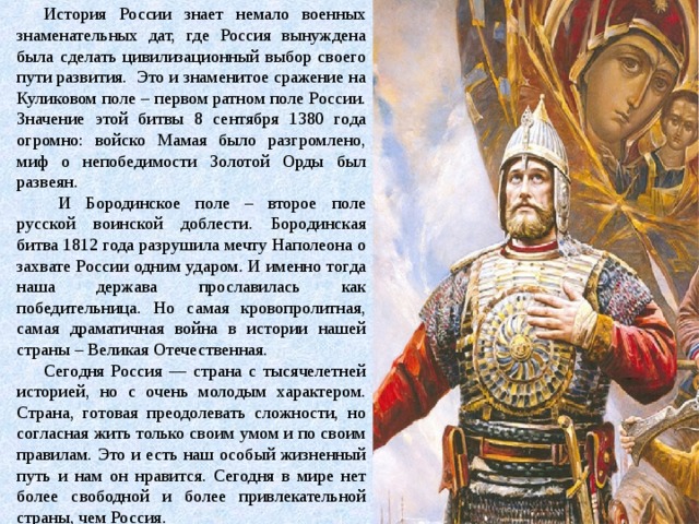 История России знает немало военных знаменательных дат, где Россия вынуждена была сделать цивилизационный выбор своего пути развития. Это и знаменитое сражение на Куликовом поле – первом ратном поле России. Значение этой битвы 8 сентября 1380 года огромно: войско Мамая было разгромлено, миф о непобедимости Золотой Орды был развеян.  И Бородинское поле – второе поле русской воинской доблести. Бородинская битва 1812 года разрушила мечту Наполеона о захвате России одним ударом. И именно тогда наша держава прославилась как победительница. Но самая кровопролитная, самая драматичная война в истории нашей страны – Великая Отечественная. Сегодня Россия — страна с тысячелетней историей, но с очень молодым характером. Страна, готовая преодолевать сложности, но согласная жить только своим умом и по своим правилам. Это и есть наш особый жизненный путь и нам он нравится. Сегодня в мире нет более свободной и более привлекательной страны, чем Россия. 