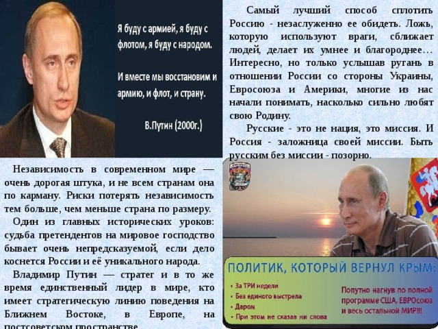 Самый лучший способ сплотить Россию - незаслуженно ее обидеть. Ложь, которую используют враги, сближает людей, делает их умнее и благороднее… Интересно, но только услышав ругань в отношении России со стороны Украины, Евросоюза и Америки, многие из нас начали понимать, насколько сильно любят свою Родину. Русские - это не нация, это миссия. И Россия - заложница своей миссии. Быть русским без миссии - позорно. Независимость в современном мире — очень дорогая штука, и не всем странам она по карману. Риски потерять независимость тем больше, чем меньше страна по размеру.  Один из главных исторических уроков: судьба претендентов на мировое господство бывает очень непредсказуемой, если дело коснется России и её уникального народа. Владимир Путин — стратег и в то же время единственный лидер в мире, кто имеет стратегическую линию поведения на Ближнем Востоке, в Европе, на постсоветском пространстве.   