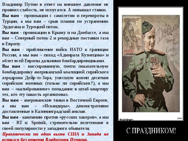 Владимир Путин в ответ на внешнее давление не проявил слабость, не испугался. А повышал ставки. Вы нам - провокации с самолетом и перевороты в Турции, а мы вам – срыв планов по устранению Эрдогана и Турецкий поток.  Вы нам - провокации в Крыму и на Донбассе, а мы вам – Северный поток-2 и рекордные поставки газа в Европу. Вы нам - приближение войск НАТО к границам России, а мы вам – поход «Адмирала Кузнецова» и облет всей Европы дальними бомбардировщиками. Вы нам - массированную, почти показательную бомбардировку американской коалицией сирийского аэродрома Дейр-эз-Зора, унесшую жизни десятков сирийских военных (только ли сирийских?), а мы вам – «калиброванное» попадание в штаб-квартиру тех, кто эту пакость организовал. Вы нам – американские танки в Восточной Европе, а мы вам – «Искандеры», демонстративно доставленные в Калининградский анклав. Вы нам - кампанию против «русских хакеров», а мы вам - RT и  Sputnik, стремительно взлетевшие в своей популярности у западного обывателя. Практически ни один вызов США и Запада не остался без ответа Владимира Путина.  