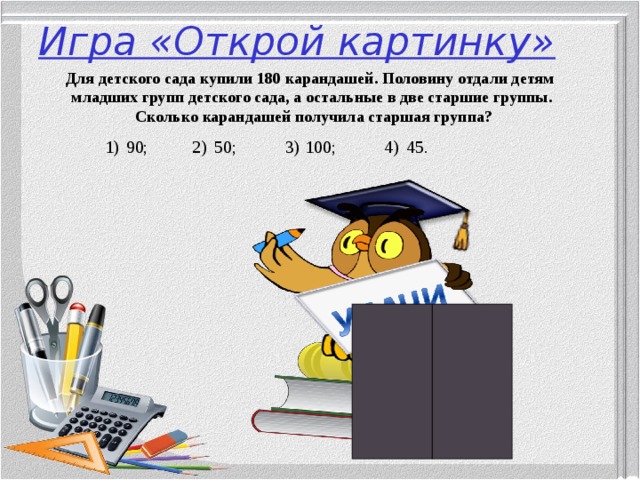 Игра «Открой картинку» Для детского сада купили 180 карандашей. Половину отдали детям младших групп детского сада, а остальные в две старшие группы.  Сколько карандашей получила старшая группа?  