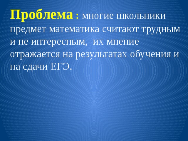 Проблема :  многие школьники предмет математика считают трудным и не интересным, их мнение отражается на результатах обучения и на сдачи ЕГЭ. 