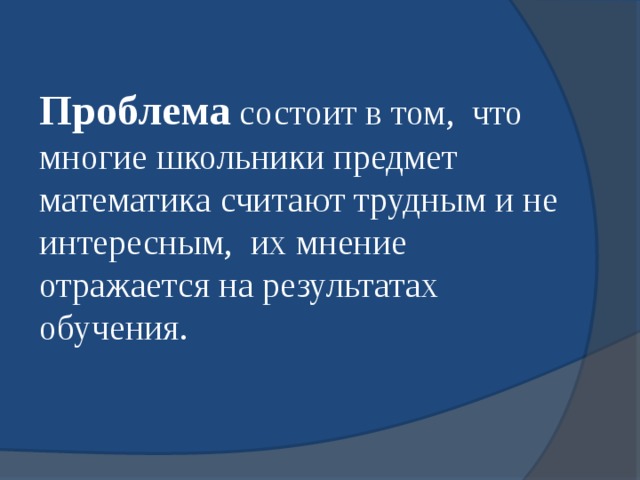 Проблема  состоит в том, что многие школьники предмет математика считают трудным и не интересным, их мнение отражается на результатах обучения. 