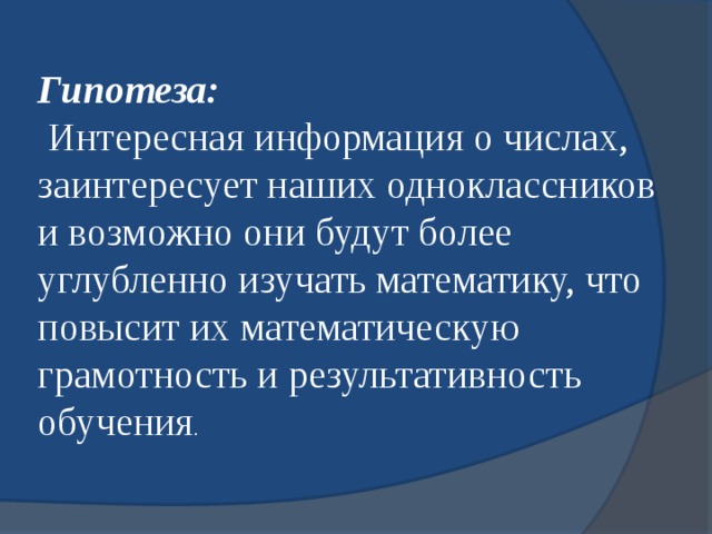 Гипотеза:  Интересная информация о числах, заинтересует наших одноклассников и возможно они будут более углубленно изучать математику, что повысит их математическую грамотность и результативность обучения . 