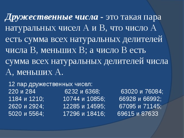 Дружественные числа - это такая пара натуральных чисел А и В, что число А есть сумма всех натуральных делителей числа В, меньших В; а число В есть сумма всех натуральных делителей числа А, меньших А. 12 пар дружественных чисел:  220 и 284 6232 и 6368; 63020 и 76084;  1184 и 1210; 10744 и 10856; 66928 и 66992;  2620 и 2924; 12285 и 14595; 67095 и 71145;  5020 и 5564; 17296 и 18416; 69615 и 87633 