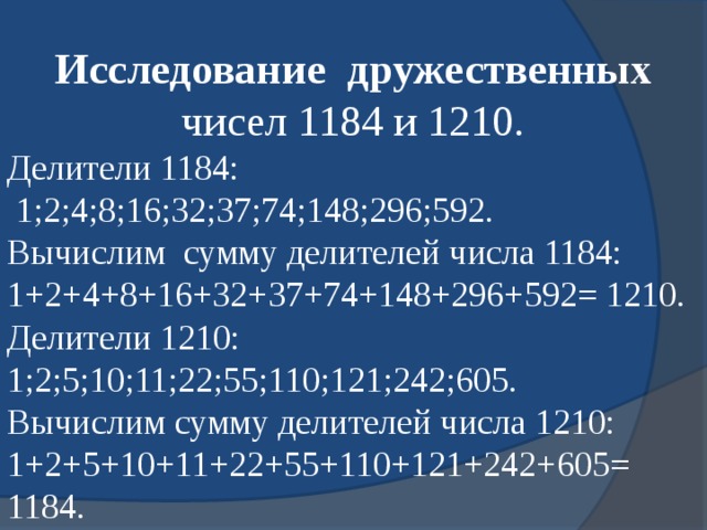 Исследование  дружественных чисел 1184 и 1210. Делители 1184:  1;2;4;8;16;32;37;74;148;296;592. Вычислим сумму делителей числа 1184: 1+2+4+8+16+32+37+74+148+296+592= 1210. Делители 1210: 1;2;5;10;11;22;55;110;121;242;605. Вычислим сумму делителей числа 1210: 1+2+5+10+11+22+55+110+121+242+605= 1184. 