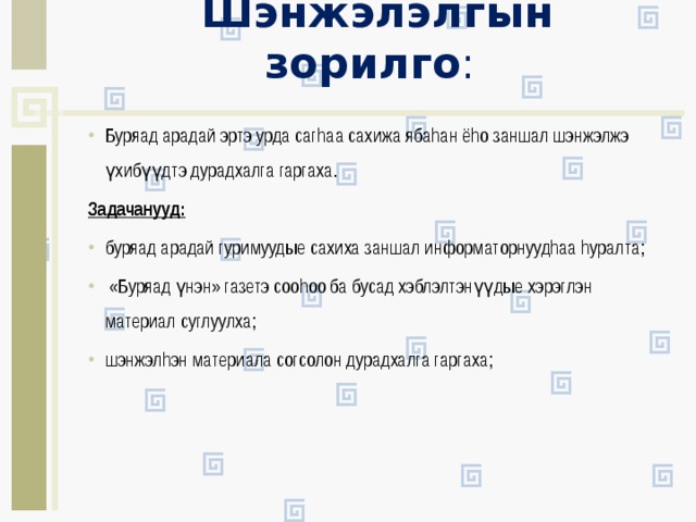Шэнжэлэлгын зорилго :   Буряад арадай эртэ урда сагhаа сахижа ябаhан ёhо заншал шэнжэлжэ үхибүүдтэ дурадхалга гаргаха. Задачанууд: буряад арадай гуримуудые сахиха заншал информаторнуудhаа hуралта;  «Буряад үнэн» газетэ сооhоо ба бусад хэблэлтэнүүдые хэрэглэн материал суглуулха; шэнжэлhэн материала согсолон дурадхалга гаргаха; 
