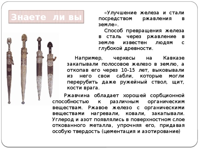 «Улучшение железа и стали посредством ржавления в земле». Способ превращения железа в сталь через ржавление в земле известен людям с глубокой древности. Знаете ли вы Например, черкесы на Кавказе закапывали полосовое железо в землю, а откопав его через 10-15 лет, выковывали из него свои сабли, которые могли перерубить даже ружейный ствол, щит, кости врага. Ржавчина обладает хорошей сорбционной способностью к различным органическим веществам. Ржавое железо с органическими веществами нагревали, ковали, закапывали. Углерод и азот появлялись в поверхностном слое откованного металла, упрочняя его, придавая особую твердость (цементация и азотирование) 