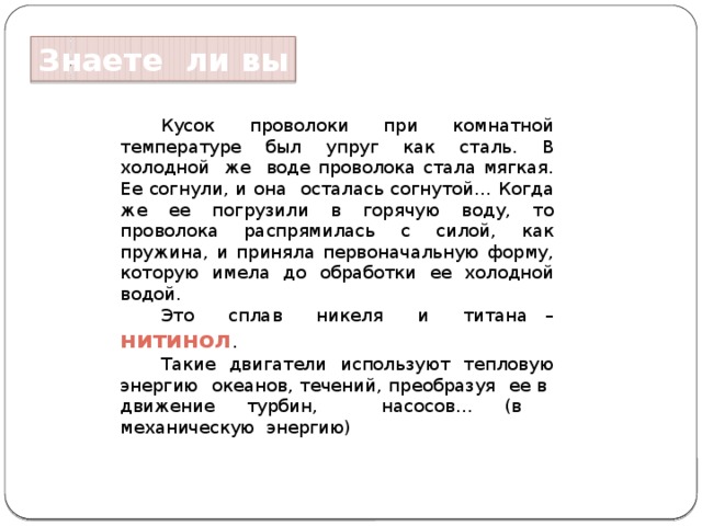 Знаете ли вы Кусок проволоки при комнатной температуре был упруг как сталь. В холодной же воде проволока стала мягкая. Ее согнули, и она осталась согнутой… Когда же ее погрузили в горячую воду, то проволока распрямилась с силой, как пружина, и приняла первоначальную форму, которую имела до обработки ее холодной водой. Это сплав никеля и титана – нитинол . Такие двигатели используют тепловую энергию океанов, течений, преобразуя ее в движение турбин, насосов… (в механическую энергию) 