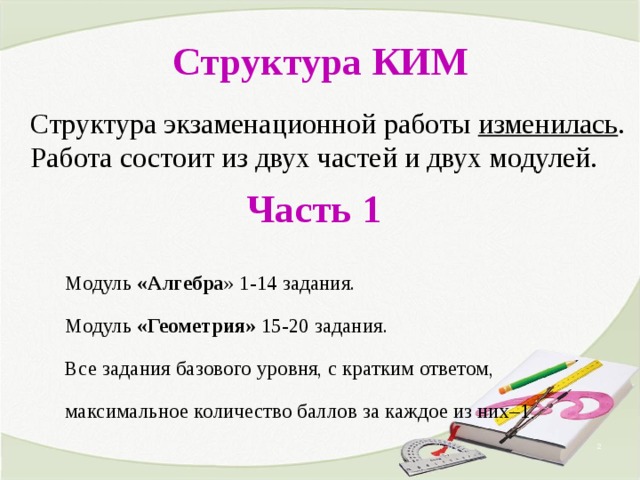 Структура КИМ Структура экзаменационной работы изменилась . Работа состоит из двух частей и двух модулей.  Часть 1 Модуль «Алгебра » 1-14 задания. Модуль «Геометрия» 15-20 задания. Все задания базового уровня, с кратким ответом, максимальное количество баллов за каждое из них–1 .  