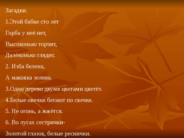 Загадки. 1.Этой бабке сто лет Горба у неё нет, Высоконько торчит, Далёконько глядит. 2. Изба белена, А маковка зелена. 3.Одно дерево двумя цветами цветёт. 4.Белые овечки бегают по свечке. 5. Не огонь, а жжётся. 6. Во лугах сестрички- Золотой глазок, белые реснички. 