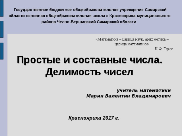   Государственное бюджетное общеобразовательное учреждение Самарской области  основная общеобразовательная школа с.Краснояриха  муниципального района Челно-Вершинский Самарской области  «Математика – царица наук, арифметика – царица математики» К.Ф. Гаусс Простые и составные числа. Делимость чисел  учитель математики  Марин Валентин Владимирович  Краснояриха 2017 г.  