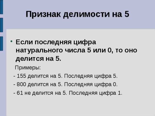 Признак делимости на 5   Если последняя цифра натурального числа 5 или 0, то оно делится на 5.  Примеры:  - 155 делится на 5. Последняя цифра 5.  - 800 делится на 5. Последняя цифра 0.  - 61 не делится на 5. Последняя цифра 1. 