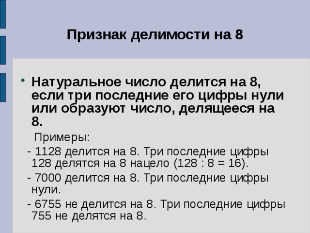 Признак делимости на 8 Натуральное число делится на 8, если три последние его цифры нули или образуют число, делящееся на 8.  Примеры:  - 1128 делится на 8. Три последние цифры 128 делятся на 8 нацело (128 : 8 = 16).  - 7000 делится на 8. Три последние цифры нули.  - 6755 не делится на 8. Три последние цифры 755 не делятся на 8. 