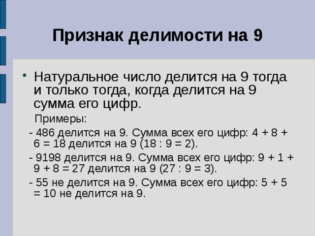Признак делимости на 9 Натуральное число делится на 9 тогда и только тогда, когда делится на 9 сумма его цифр.   Примеры:  - 486 делится на 9. Сумма всех его цифр: 4 + 8 + 6 = 18 делится на 9 (18 : 9 = 2).  - 9198 делится на 9. Сумма всех его цифр: 9 + 1 + 9 + 8 = 27 делится на 9 (27 : 9 = 3).  - 55 не делится на 9. Сумма всех его цифр: 5 + 5 = 10 не делится на 9. 