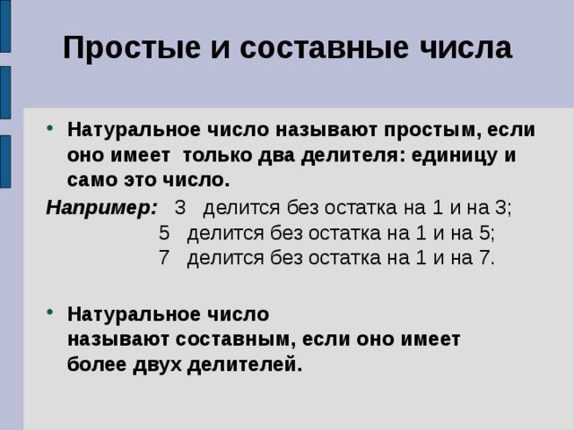 Простые и составные числа Натуральное число называют простым, если оно имеет  только два делителя: единицу и само это число. Например:   3   делится без остатка на 1 и на 3;    5   делится без остатка на 1 и на 5;                    7   делится без остатка на 1 и на 7.  Натуральное число называют составным, если оно имеет    более двух делителей. 