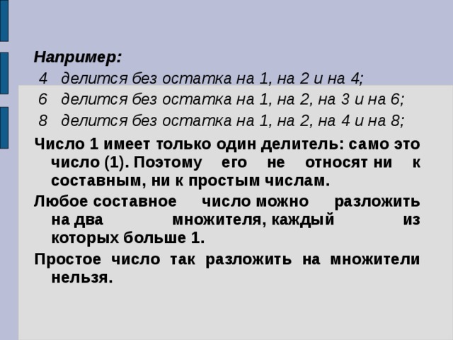 Например:    4   делится без остатка на 1, на 2 и на 4;    6   делится без остатка на 1, на 2, на 3 и на 6;    8   делится без остатка на 1, на 2, на 4 и на 8;   Число 1 имеет только один делитель: само это число (1). Поэтому его не относят ни к составным, ни к простым числам.   Любое составное число можно разложить на два множителя, каждый из которых больше 1.  Простое число так разложить на  множители нельзя.  