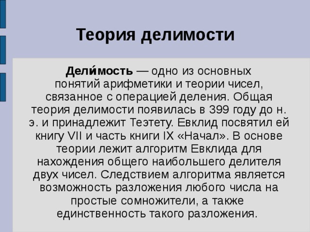 Теория делимости  Дели́мость  — одно из основных понятий арифметики и теории чисел, связанное с операцией деления. Общая теория делимости появилась в 399 году до н. э. и принадлежит Теэтету. Евклид посвятил ей книгу VII и часть книги IX «Начал». В основе теории лежит алгоритм Евклида для нахождения общего наибольшего делителя двух чисел. Следствием алгоритма является возможность разложения любого числа на простые сомножители, а также единственность такого разложения. 
