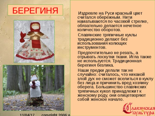  Издревле на Руси красный цвет считался обережным. Нити наматываются по часовой стрелке, обязательно делается нечетное количество оборотов.  Славянские тряпичные куклы традиционно делают без использования колющих инструментов.  Предпочтительно не резать, а отрывать лоскутки ткани. Игла также не используется. Традиционная берегиня безлика.  Наши предки делали так не случайно: считалось, что никакой злой дух не сможет вселиться в куклу без лица и причинить вред хозяину оберега. Большинство славянских тряпичных кукол принадлежит к женскому роду, они олицетворяют собой женское начало.   БЕРЕГИНЯ 