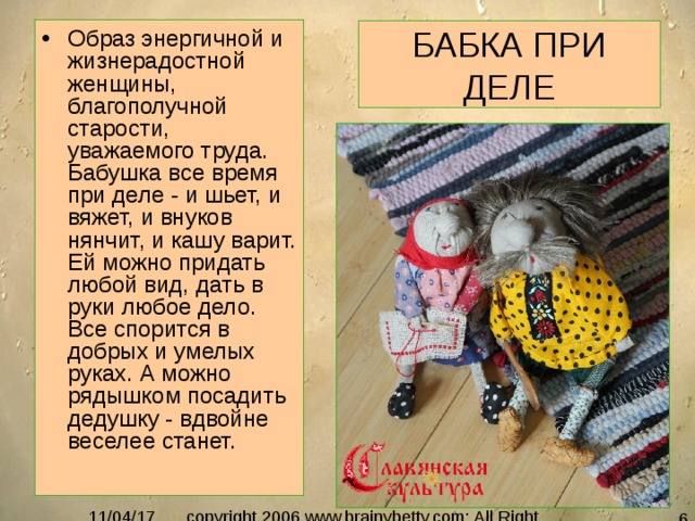 Образ энергичной и жизнерадостной женщины, благополучной старости, уважаемого труда. Бабушка все время при деле - и шьет, и вяжет, и внуков нянчит, и кашу варит. Ей можно придать любой вид, дать в руки любое дело. Все спорится в добрых и умелых руках. А можно рядышком посадить дедушку - вдвойне веселее станет.  БАБКА ПРИ ДЕЛЕ 