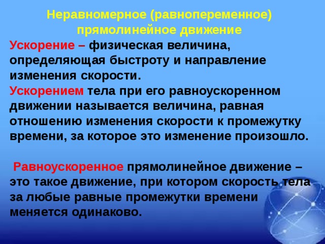 Неравномерное (равнопеременное) прямолинейное движение  Ускорение – физическая величина, определяющая быстроту и направление изменения скорости. Ускорением тела при его равноускоренном движении называется величина, равная отношению изменения скорости к промежутку времени, за которое это изменение произошло.   Равноускоренное прямолинейное движение – это такое движение, при котором скорость тела за любые равные промежутки времени меняется одинаково.  