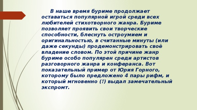 В наше время буриме продолжает оставаться популярной игрой среди всех любителей стихотворного жанра. Буриме позволяет проявить свои творческие способности, блеснуть остроумием и оригинальностью, в считанные минуты (или даже секунды) продемонстрировать своё владение словом. По этой причине жанр буриме особо популярен среди артистов разговорного жанра и конферанса. Вот показательный пример от Юрия Горного, которому было предложено 4 пары рифм, и который мгновенно (!) выдал замечательный экспромт.  