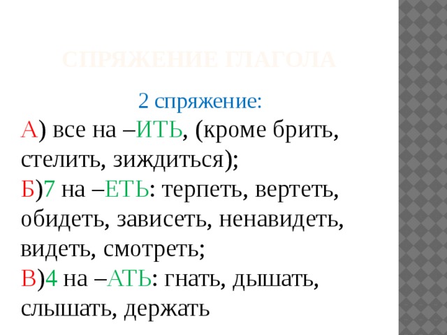 Спряжение глагола 2 спряжение: А ) все на – ИТЬ , (кроме брить, стелить, зиждиться); Б ) 7 на – ЕТЬ : терпеть, вертеть, обидеть, зависеть, ненавидеть, видеть, смотреть; В ) 4 на – АТЬ : гнать, дышать, слышать, держать 