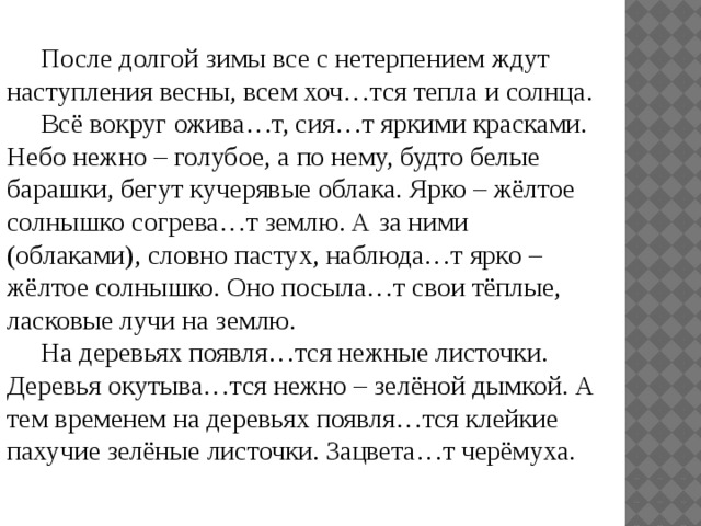  После долгой зимы все с нетерпением ждут наступления весны, всем хоч…тся тепла и солнца.  Всё вокруг ожива…т, сия…т яркими красками. Небо нежно – голубое, а по нему, будто белые барашки, бегут кучерявые облака. Ярко – жёлтое солнышко согрева…т землю. А за ними (облаками), словно пастух, наблюда…т ярко – жёлтое солнышко. Оно посыла…т свои тёплые, ласковые лучи на землю.  На деревьях появля…тся нежные листочки. Деревья окутыва…тся нежно – зелёной дымкой. А тем временем на деревьях появля…тся клейкие пахучие зелёные листочки. Зацвета…т черёмуха. 
