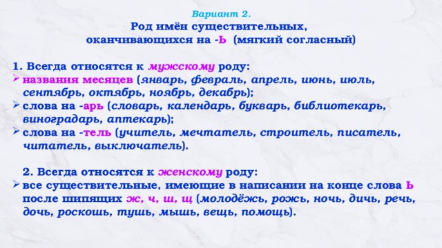 Вариант 2.  Род имён существительных, оканчивающихся на - Ь (мягкий согласный)  1. Всегда относятся к мужскому роду: названия месяцев ( январь, февраль, апрель, июнь, июль, сентябрь, октябрь, ноябрь, декабрь ); слова на - арь ( словарь, календарь, букварь, библиотекарь, виноградарь, аптекарь );    слова на - тель ( учитель, мечтатель, строитель, писатель, читатель, выключатель ).    2. Всегда относятся к женскому роду:  все существительные, имеющие в написании на конце слова  Ь    после шипящих   ж, ч, ш, щ  ( молодёжь, рожь, ночь, дичь, речь, дочь, роскошь, тушь, мышь, вещь, помощь ).   