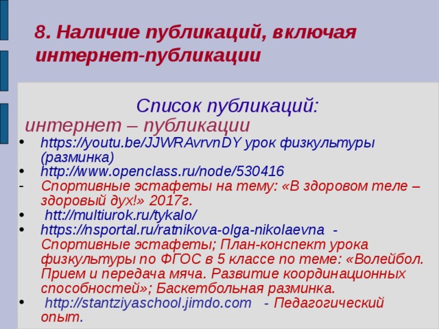 8. Наличие публикаций, включая интернет-публикации  Список публикаций:  интернет – публикации https://youtu.be/JJWRAvrvnDY урок физкультуры (разминка) http://www.openclass.ru/node/530416 Спортивные эстафеты на тему: «В здоровом теле – здоровый дух!» 2017г.  htt://multiurok.ru/tykalo/ https://nsportal.ru/ratnikova-olga-nikolaevna - Спортивные эстафеты; План-конспект урока физкультуры по ФГОС в 5 классе по теме: «Волейбол. Прием и передача мяча. Развитие координационных способностей»; Баскетбольная разминка.  http://stantziyaschool.jimdo.com - Педагогический опыт .    
