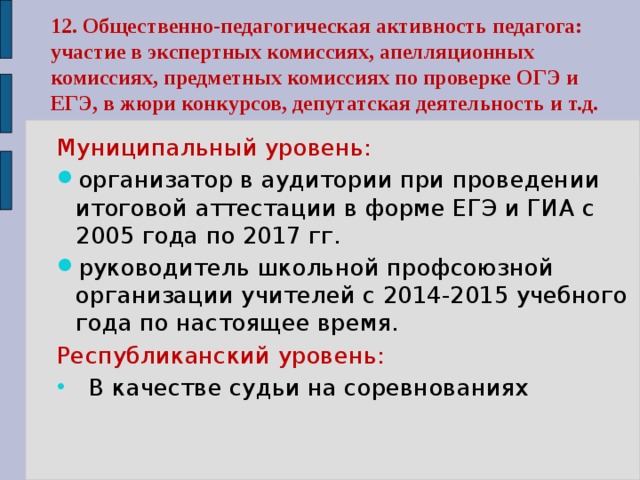 Муниципальный уровень: организатор в аудитории при проведении итоговой аттестации в форме ЕГЭ и ГИА с 2005 года по 2017 гг. руководитель школьной профсоюзной организации учителей с 2014-2015 учебного года по настоящее время. Республиканский уровень: В качестве судьи на соревнованиях 12. Общественно-педагогическая активность педагога: участие в экспертных комиссиях, апелляционных комиссиях, предметных комиссиях по проверке ОГЭ и ЕГЭ, в жюри конкурсов, депутатская деятельность и т.д. 