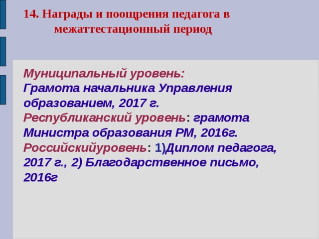 14. Награды и поощрения педагога в  межаттестационный период    Муниципальный уровень:  Грамота начальника Управления образованием, 2017 г.  Республиканский уровень : грамота Министра образования РМ, 2016г.  Российскийуровень : 1) Диплом педагога, 2017 г., 2) Благодарственное письмо, 2016г         