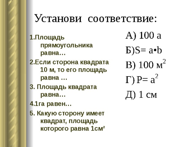 Установи соответствие: 1.Площадь прямоугольника равна… 2.Если сторона квадрата 10 м, то его площадь равна … 3. Площадь квадрата равна… 4.1га равен… 5. Какую сторону имеет квадрат, площадь которого равна 1см² 