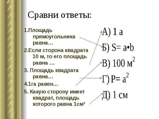 Сравни ответы: 1.Площадь прямоугольника равна… 2.Если сторона квадрата 10 м, то его площадь равна … 3. Площадь квадрата равна… 4.1га равен… 5. Какую сторону имеет квадрат, площадь которого равна 1см² 