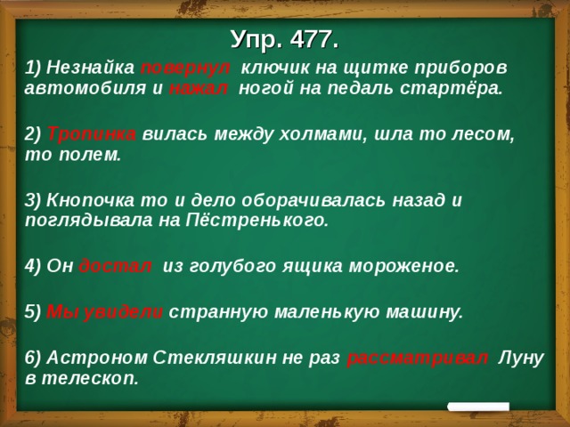 Упр. 477. 1) Незнайка повернул ключик на щитке приборов автомобиля и нажал ногой на педаль стартёра.   2) Тропинка вилась между холмами, шла то лесом, то полем.   3) Кнопочка то и дело оборачивалась назад и поглядывала на Пёстренького.   4) Он достал из голубого ящика мороженое.   5) Мы увидели странную маленькую машину.   6) Астроном Стекляшкин не раз рассматривал Луну в телескоп. 