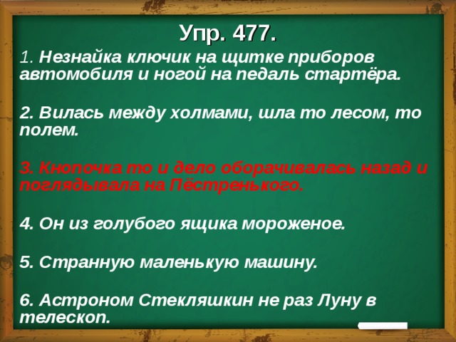 Упр. 477. 1. Незнайка ключик на щитке приборов автомобиля и ногой на педаль стартёра.   2. Вилась между холмами, шла то лесом, то полем.   3. Кнопочка то и дело оборачивалась назад и поглядывала на Пёстренького.   4. Он из голубого ящика мороженое.   5. Странную маленькую машину.   6. Астроном Стекляшкин не раз Луну в телескоп.  