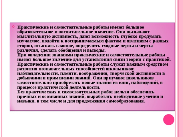 Практические и самостоятельные работы имеют большое образовательное и воспитательное значение. Они вызывают мыслительную активность, дают возможность глубоко продумать изучаемое, подойти к воспринимаемым фактам и явлениям с разных сторон, отыскать главное, определить сходные черты и черты различия, сделать обобщения и выводы.  При овладении знаниями практические и самостоятельные работы имеют большое значение для установления связи теории с практикой.  Практические и самостоятельные работы служат важным средством развития познавательных способностей школьников: наблюдательности, памяти, воображения, творческой активности в добывании и применении знаний. Они приучают школьников самостоятельно приобретать новые знания из книг, наблюдений, в процессе практической деятельности.  Без практических и самостоятельных работ нельзя обеспечить прочных и осознанных знаний, выработать необходимые умения и навыки, в том числе и для продолжения самообразования. 