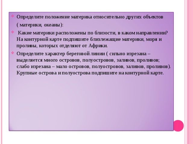 Определите положение материка относительно других объектов  ( материки, океаны):  Какие материки расположены по близости, в каком направлении? На контурной карте подпишите близлежащие материки, моря и проливы, которых отделяют от Африки. Определите характер береговой линии ( сильно изрезана – выделяется много островов, полуостровов, заливов, проливов; слабо изрезана – мало островов, полуостровов, заливов, проливов). Крупные острова и полуострова подпишите на контурной карте.   