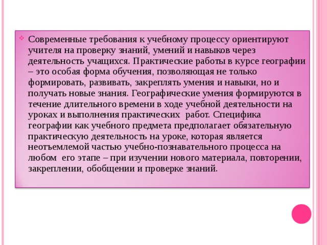 Современные требования к учебному процессу ориентируют учителя на проверку знаний, умений и навыков через деятельность учащихся. Практические работы в курсе географии – это особая форма обучения, позволяющая не только формировать, развивать, закреплять умения и навыки, но и получать новые знания. Географические умения формируются в течение длительного времени в ходе учебной деятельности на уроках и выполнения практических  работ. Специфика географии как учебного предмета предполагает обязательную практическую деятельность на уроке, которая является неотъемлемой частью учебно-познавательного процесса на любом  его этапе – при изучении нового материала, повторении, закреплении, обобщении и проверке знаний. 