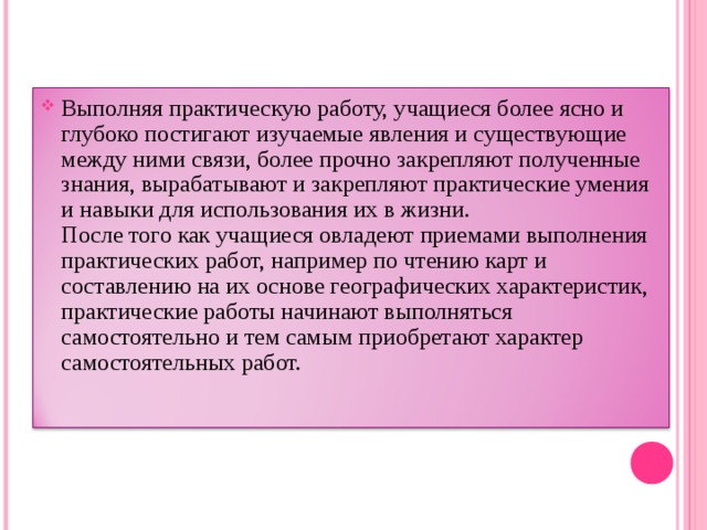 Выполняя практическую работу, учащиеся более ясно и глубоко постигают изучаемые явления и существующие между ними связи, более прочно закрепляют полученные знания, вырабатывают и закрепляют практические умения и навыки для использования их в жизни.  После того как учащиеся овладеют приемами выполнения практических работ, например по чтению карт и составлению на их основе географических характеристик, практические работы начинают выполняться самостоятельно и тем самым приобретают характер самостоятельных работ.   