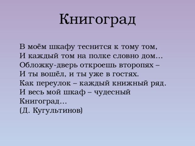 Книгоград В моём шкафу теснится к тому том, И каждый том на полке словно дом… Обложку-дверь откроешь второпях – И ты вошёл, и ты уже в гостях. Как переулок – каждый книжный ряд. И весь мой шкаф – чудесный Книгоград… (Д. Кугультинов) 