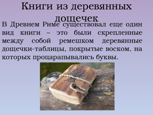 Книги из деревянных дощечек В Древнем Риме существовал еще один вид книги – это были скрепленные между собой ремешком деревянные дощечки-таблицы, покрытые воском, на которых процарапывались буквы. 