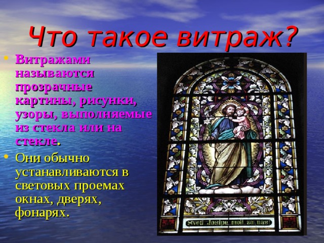 Что такое витраж? Витражами называются прозрачные картины, рисунки, узоры, выполняемые из стекла или на стекле .  Они обычно устанавливаются в световых проемах окнах, дверях, фонарях.   