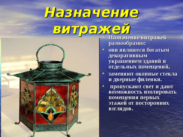 Назначение витражей Назначение витражей разнообразно: они являются богатым декоративным украшением зданий и отдельных помещений, заменяют оконные стекла и дверные филенки.  пропускают свет и дают возможность изолировать помещения первых этажей от посторонних взглядов.    