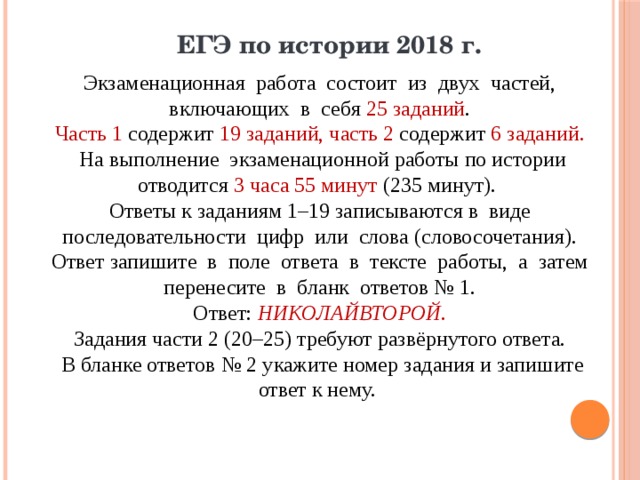 ЕГЭ по истории 2018 г. Экзаменационная работа состоит из двух частей, включающих в себя 25 заданий . Часть 1 содержит 19 заданий, часть 2 содержит 6 заданий. На выполнение экзаменационной работы по истории отводится 3 часа 55 минут (235 минут). Ответы к заданиям 1–19 записываются в виде последовательности цифр или слова (словосочетания). Ответ запишите в поле ответа в тексте работы, а затем перенесите в бланк ответов № 1. Ответ: НИКОЛАЙВТОРОЙ. Задания части 2 (20–25) требуют развёрнутого ответа. В бланке ответов № 2 укажите номер задания и запишите ответ к нему. 