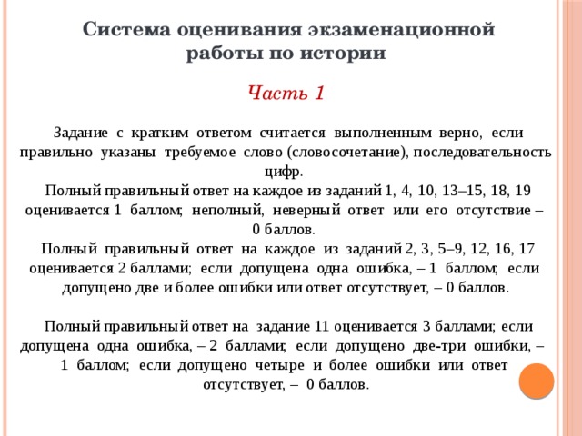 Система оценивания экзаменационной работы по истории  Часть 1  Задание с кратким ответом считается выполненным верно, если правильно указаны требуемое слово (словосочетание), последовательность цифр.  Полный правильный ответ на каждое из заданий 1, 4, 10, 13–15, 18, 19 оценивается 1 баллом; неполный, неверный ответ или его отсутствие – 0 баллов.  Полный правильный ответ на каждое из заданий 2, 3, 5–9, 12, 16, 17 оценивается 2 баллами; если допущена одна ошибка, – 1 баллом; если допущено две и более ошибки или ответ отсутствует, – 0 баллов.  Полный правильный ответ на задание 11 оценивается 3 баллами; если допущена одна ошибка, – 2 баллами; если допущено две-три ошибки, – 1 баллом; если допущено четыре и более ошибки или ответ отсутствует, – 0 баллов. 