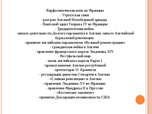 - Варфоломеевская ночь во Франции - Утрехтская уния - разгром Англией Непобедимой армады - Нантский эдикт Генриха IV во Франции - Тридцатилетняя война - начало деятельности Долгого парламента в Англии, начало Английской буржуазной революции - принятие английским парламентом «Великой ремонстрации» - гражданская война в Англии - правление французского короля Людовика XIV - Вестфальский мир - казнь английского короля Карла I - провозглашение Англии республикой - протекторат О. Кромвеля - реставрация династии Стюартов в Англии - «Славная революция» в Англии - правление Людовика XV во Франции - правление Фридриха II в Пруссии - «Бостонское чаепитие» - принятие Декларации независимости США 
