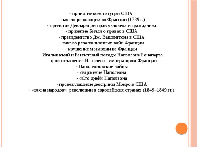 - принятие конституции США - начало революции во Франции (1789 г.) - принятие Декларации прав человека и гражданина - принятие Билля о правах в США - президентство Дж. Вашингтона в США - начало революционных войн Франции - крушение монархии во Франции - Итальянский и Египетский походы Наполеона Бонапарта - провозглашение Наполеона императором Франции - Наполеоновские войны - свержение Наполеона - «Сто дней» Наполеона - провозглашение доктрины Монро в США - «весна народов»: революции в европейских странах (1849–1849 гг.) 