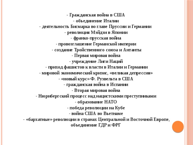- Гражданская война в США - объединение Италии - деятельность Бисмарка во главе Пруссии и Германии - революция Мэйдзи в Японии - франко-прусская война - провозглашение Германской империи - создание Тройственного союза и Антанты - Первая мировая война - учреждение Лиги Наций - приход фашистов к власти в Италии и Германии - мировой экономический кризис, «великая депрессия» - «новый курс» Ф. Рузвельта в США - гражданская война в Испании - Вторая мировая война - Нюрнбергский процесс над нацистскими преступниками - образование HATО - победа революции на Кубе - война США во Вьетнаме - «бархатные» революции в странах Центральной и Восточной Европе, объединение ГДР и ФРГ 