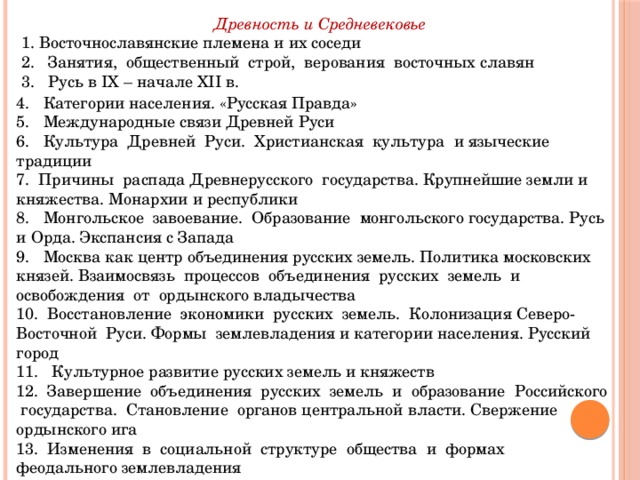 Древность и Средневековье 1. Восточнославянские племена и их соседи 2. Занятия, общественный строй, верования восточных славян 3. Русь в IX – начале XII в. 4. Категории населения. «Русская Правда» 5. Международные связи Древней Руси 6. Культура Древней Руси. Христианская культура и языческие традиции 7. Причины распада Древнерусского государства. Крупнейшие земли и княжества. Монархии и республики 8. Монгольское завоевание. Образование монгольского государства. Русь и Орда. Экспансия с Запада 9. Москва как центр объединения русских земель. Политика московских князей. Взаимосвязь процессов объединения русских земель и освобождения от ордынского владычества 10. Восстановление экономики русских земель. Колонизация Северо-Восточной Руси. Формы землевладения и категории населения. Русский город 11. Культурное развитие русских земель и княжеств 12. Завершение объединения русских земель и образование Российского государства. Становление органов центральной власти. Свержение ордынского ига 13. Изменения в социальной структуре общества и формах феодального землевладения 